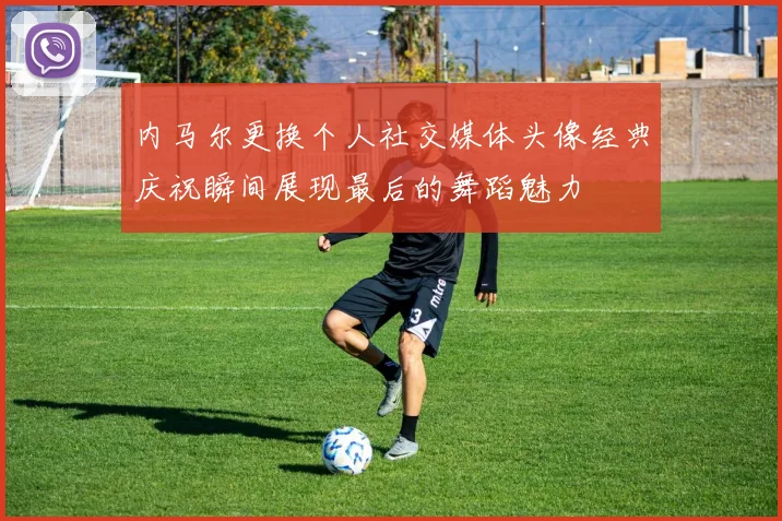 内马尔更换个人社交媒体头像经典庆祝瞬间展现最后的舞蹈魅力