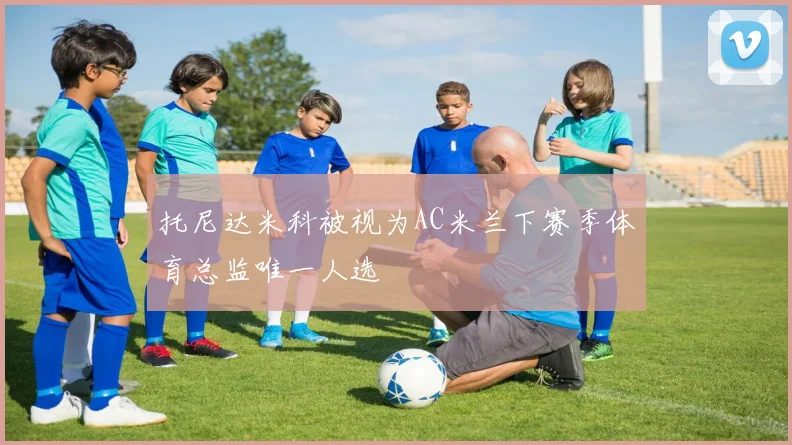 托尼达米科被视为AC米兰下赛季体育总监唯一人选