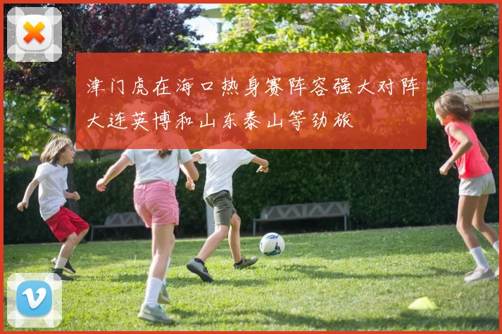 津门虎在海口热身赛阵容强大对阵大连英博和山东泰山等劲旅