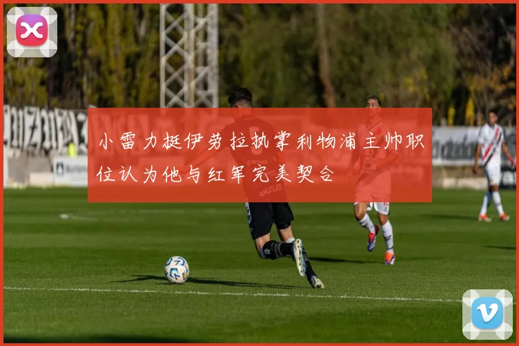 小雷力挺伊劳拉执掌利物浦主帅职位认为他与红军完美契合