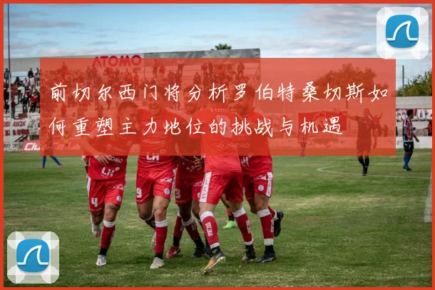 前切尔西门将分析罗伯特桑切斯如何重塑主力地位的挑战与机遇