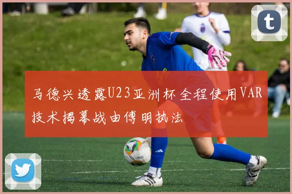 马德兴透露U23亚洲杯全程使用VAR技术揭幕战由傅明执法