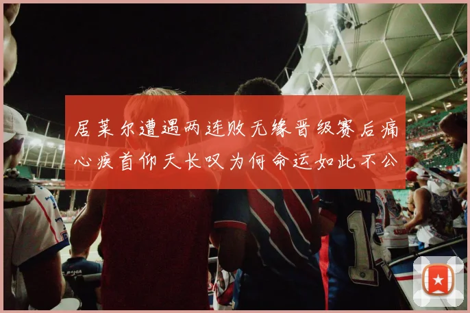 居莱尔遭遇两连败无缘晋级赛后痛心疾首仰天长叹为何命运如此不公
