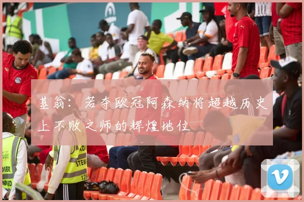 基翁：若夺欧冠阿森纳将超越历史上不败之师的辉煌地位