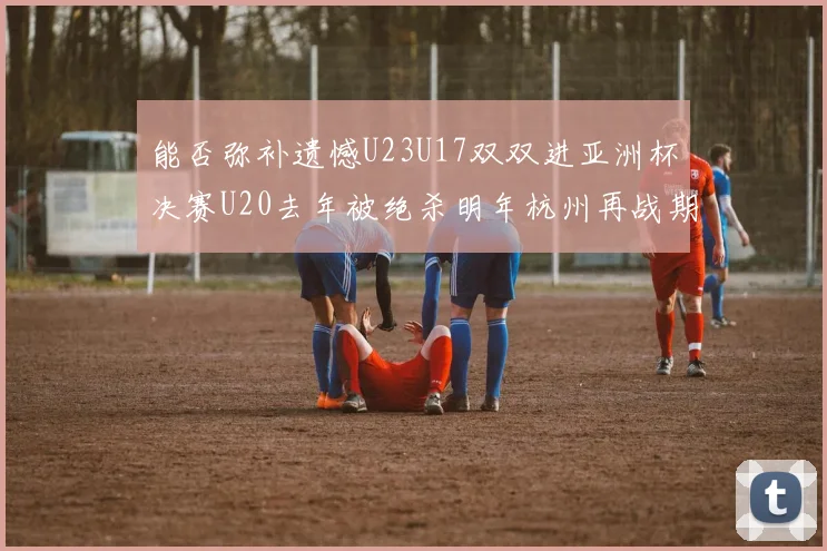 能否弥补遗憾U23U17双双进亚洲杯决赛U20去年被绝杀明年杭州再战期待辉煌