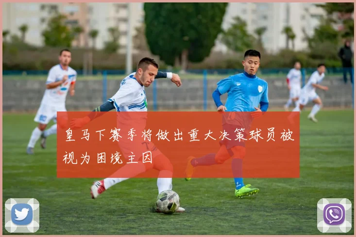 皇马下赛季将做出重大决策球员被视为困境主因