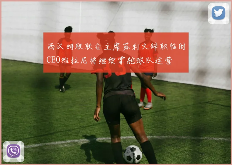 西汉姆联联合主席苏利文辞职临时CEO维拉尼将继续掌舵球队运营