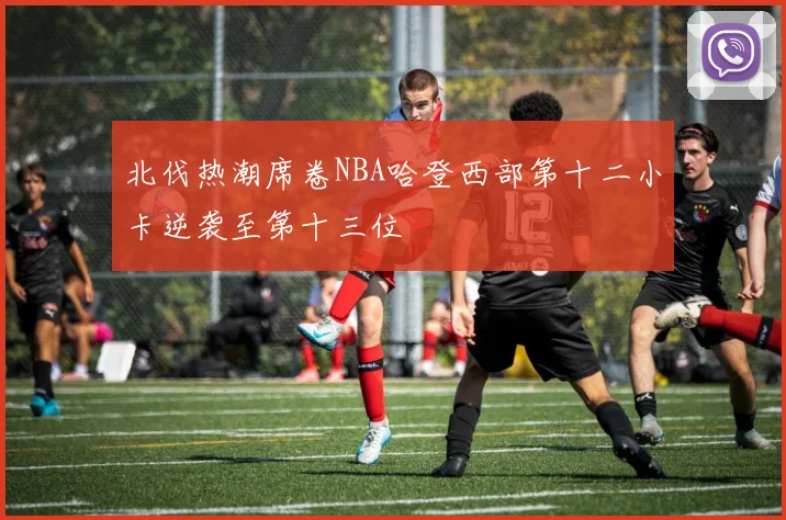 北伐热潮席卷NBA哈登西部第十二小卡逆袭至第十三位