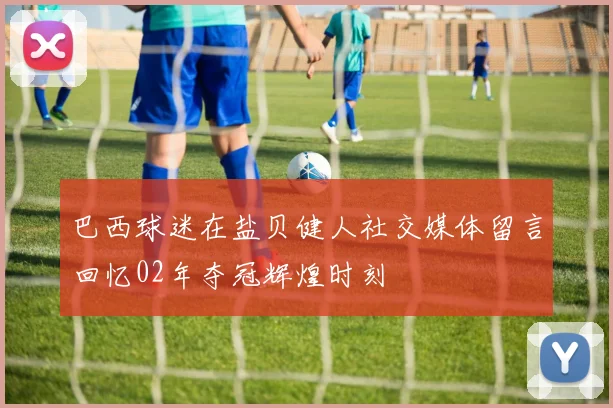 巴西球迷在盐贝健人社交媒体留言回忆02年夺冠辉煌时刻