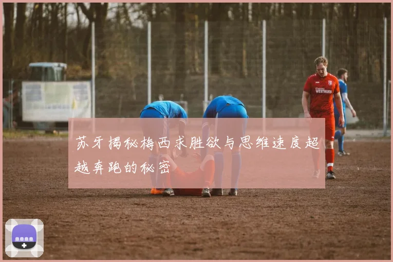 苏牙揭秘梅西求胜欲与思维速度超越奔跑的秘密