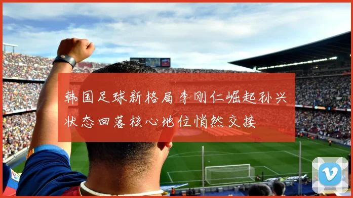 韩国足球新格局李刚仁崛起孙兴慜状态回落核心地位悄然交接