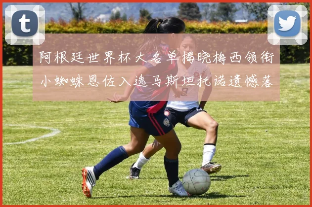 阿根廷世界杯大名单揭晓梅西领衔小蜘蛛恩佐入选马斯坦托诺遗憾落选