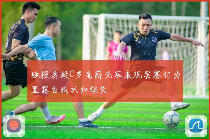镜报质疑C罗高薪无冠表现罢赛行为显露自我认知缺失