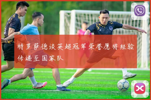 特罗萨德谈英超冠军荣誉愿将经验传递至国家队