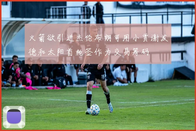 火箭欲引进杰伦布朗可用小贾谢泼德和太阳首轮签作为交易筹码